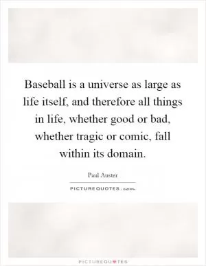 Baseball is a universe as large as life itself, and therefore all things in life, whether good or bad, whether tragic or comic, fall within its domain Picture Quote #1
