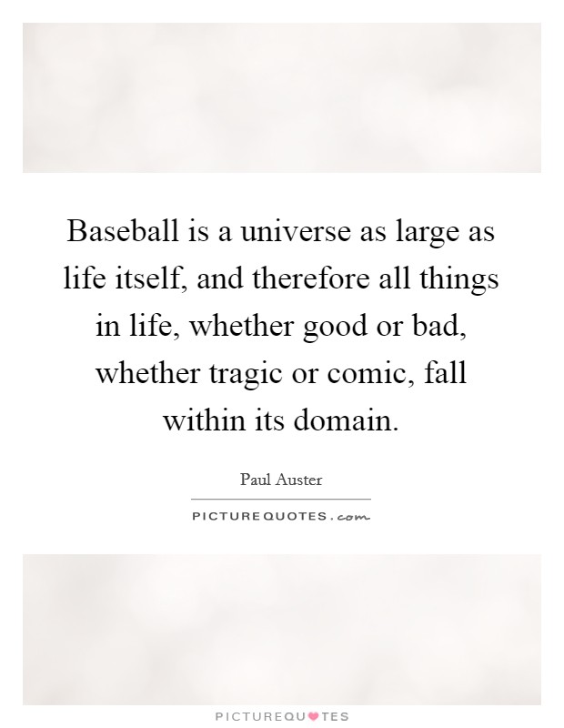 Baseball is a universe as large as life itself, and therefore all things in life, whether good or bad, whether tragic or comic, fall within its domain. Picture Quote #1