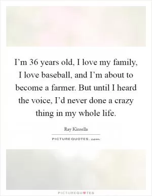 I’m 36 years old, I love my family, I love baseball, and I’m about to become a farmer. But until I heard the voice, I’d never done a crazy thing in my whole life Picture Quote #1