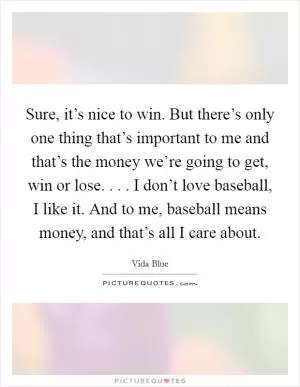 Sure, it’s nice to win. But there’s only one thing that’s important to me and that’s the money we’re going to get, win or lose. . . . I don’t love baseball, I like it. And to me, baseball means money, and that’s all I care about Picture Quote #1
