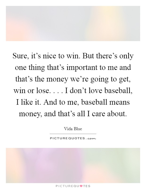 Sure, it's nice to win. But there's only one thing that's important to me and that's the money we're going to get, win or lose. . . . I don't love baseball, I like it. And to me, baseball means money, and that's all I care about. Picture Quote #1