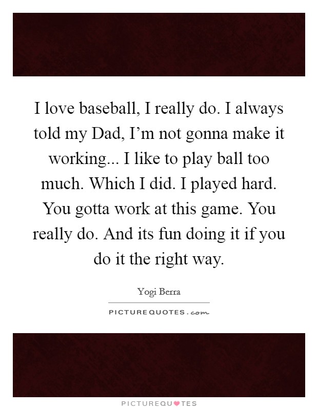 I love baseball, I really do. I always told my Dad, I'm not gonna make it working... I like to play ball too much. Which I did. I played hard. You gotta work at this game. You really do. And its fun doing it if you do it the right way. Picture Quote #1