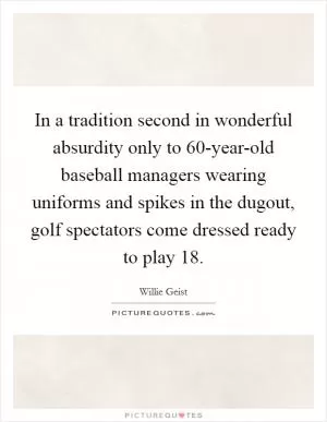 In a tradition second in wonderful absurdity only to 60-year-old baseball managers wearing uniforms and spikes in the dugout, golf spectators come dressed ready to play 18 Picture Quote #1