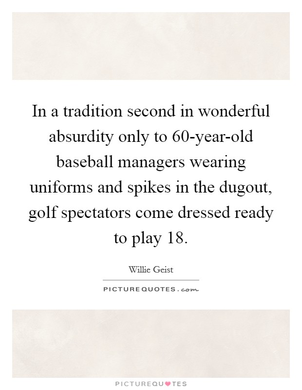 In a tradition second in wonderful absurdity only to 60-year-old baseball managers wearing uniforms and spikes in the dugout, golf spectators come dressed ready to play 18. Picture Quote #1