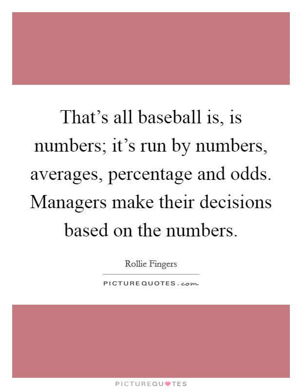 That's all baseball is, is numbers; it's run by numbers, averages, percentage and odds. Managers make their decisions based on the numbers. Picture Quote #1
