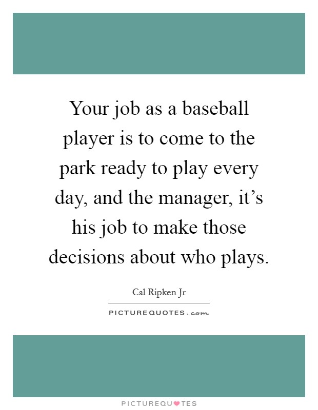 Your job as a baseball player is to come to the park ready to play every day, and the manager, it's his job to make those decisions about who plays. Picture Quote #1