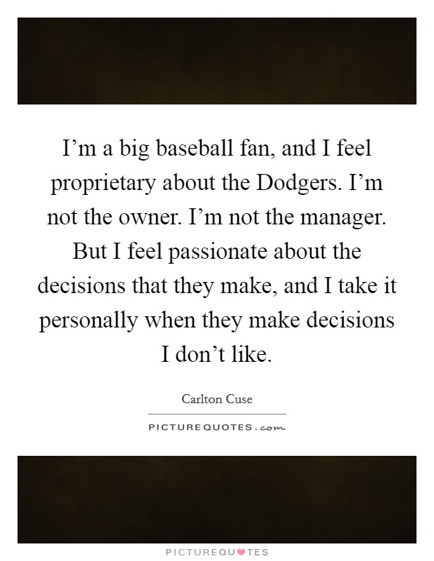 I'm a big baseball fan, and I feel proprietary about the Dodgers. I'm not the owner. I'm not the manager. But I feel passionate about the decisions that they make, and I take it personally when they make decisions I don't like. Picture Quote #1