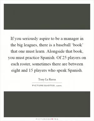If you seriously aspire to be a manager in the big leagues, there is a baseball ‘book’ that one must learn. Alongside that book, you must practice Spanish. Of 25 players on each roster, sometimes there are between eight and 15 players who speak Spanish Picture Quote #1