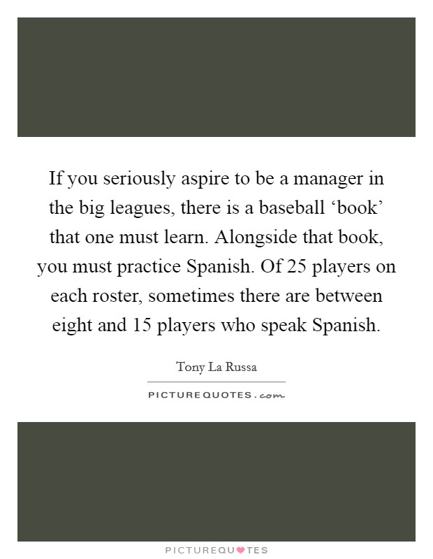 If you seriously aspire to be a manager in the big leagues, there is a baseball ‘book' that one must learn. Alongside that book, you must practice Spanish. Of 25 players on each roster, sometimes there are between eight and 15 players who speak Spanish. Picture Quote #1