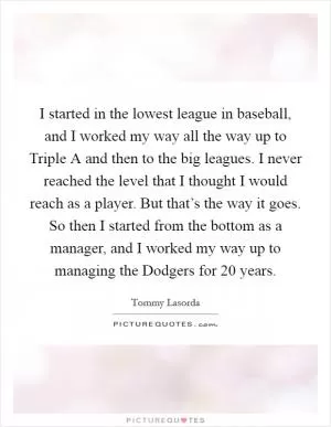 I started in the lowest league in baseball, and I worked my way all the way up to Triple A and then to the big leagues. I never reached the level that I thought I would reach as a player. But that’s the way it goes. So then I started from the bottom as a manager, and I worked my way up to managing the Dodgers for 20 years Picture Quote #1