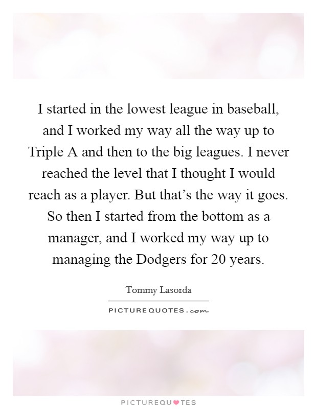 I started in the lowest league in baseball, and I worked my way all the way up to Triple A and then to the big leagues. I never reached the level that I thought I would reach as a player. But that's the way it goes. So then I started from the bottom as a manager, and I worked my way up to managing the Dodgers for 20 years. Picture Quote #1