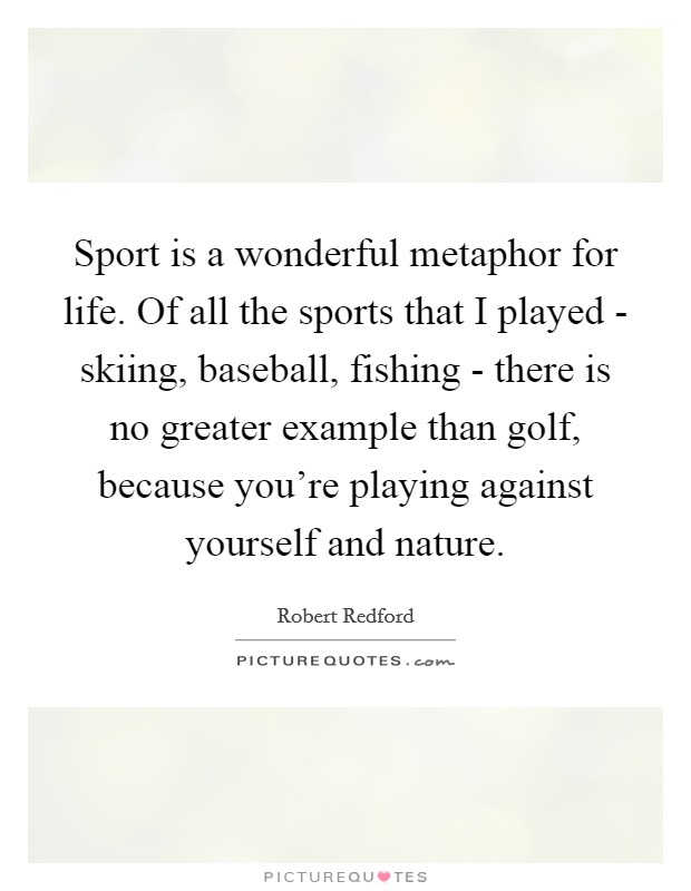 Sport is a wonderful metaphor for life. Of all the sports that I played - skiing, baseball, fishing - there is no greater example than golf, because you're playing against yourself and nature. Picture Quote #1
