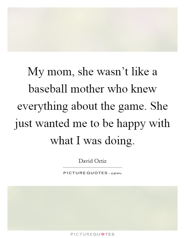 My mom, she wasn't like a baseball mother who knew everything about the game. She just wanted me to be happy with what I was doing. Picture Quote #1
