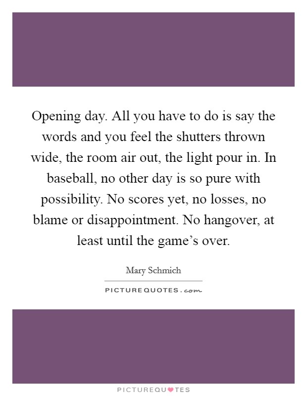 Opening day. All you have to do is say the words and you feel the shutters thrown wide, the room air out, the light pour in. In baseball, no other day is so pure with possibility. No scores yet, no losses, no blame or disappointment. No hangover, at least until the game's over. Picture Quote #1