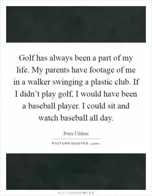 Golf has always been a part of my life. My parents have footage of me in a walker swinging a plastic club. If I didn’t play golf, I would have been a baseball player. I could sit and watch baseball all day Picture Quote #1