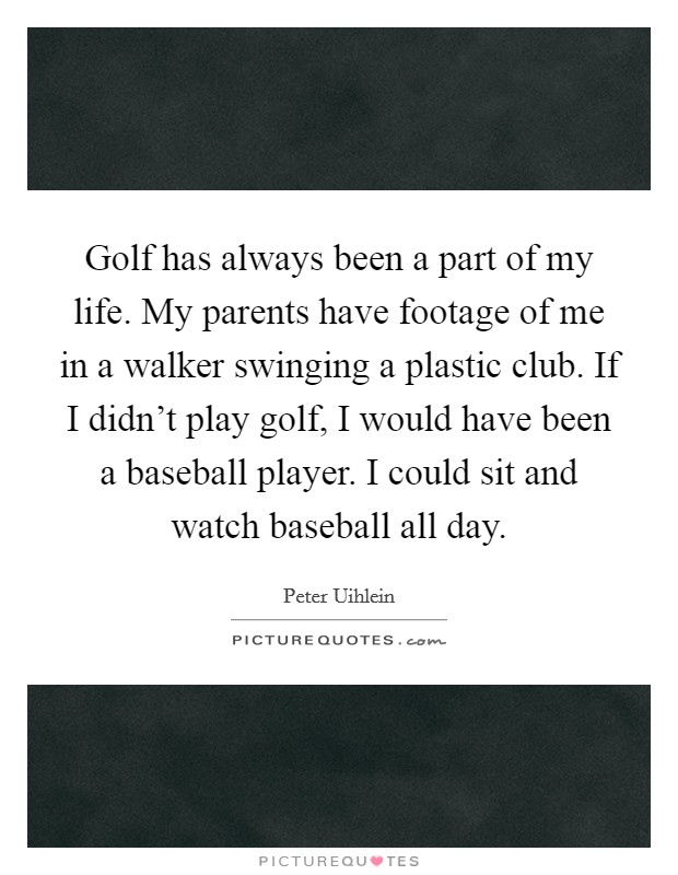 Golf has always been a part of my life. My parents have footage of me in a walker swinging a plastic club. If I didn't play golf, I would have been a baseball player. I could sit and watch baseball all day. Picture Quote #1