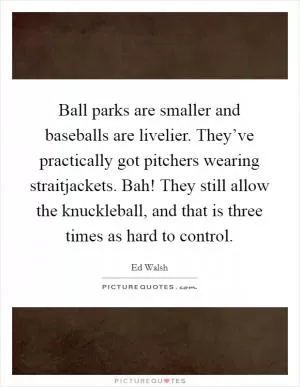 Ball parks are smaller and baseballs are livelier. They’ve practically got pitchers wearing straitjackets. Bah! They still allow the knuckleball, and that is three times as hard to control Picture Quote #1