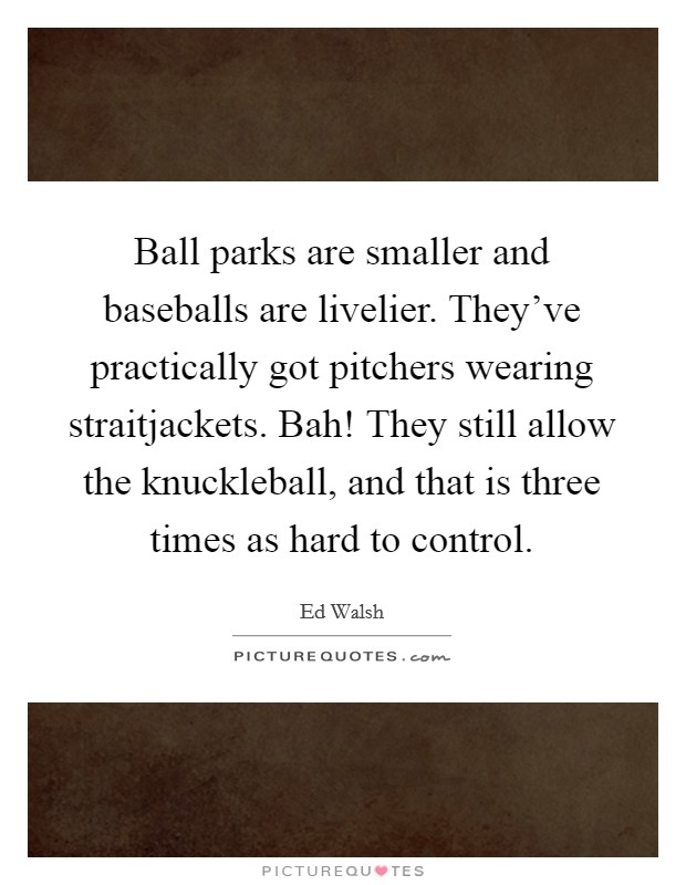 Ball parks are smaller and baseballs are livelier. They've practically got pitchers wearing straitjackets. Bah! They still allow the knuckleball, and that is three times as hard to control. Picture Quote #1