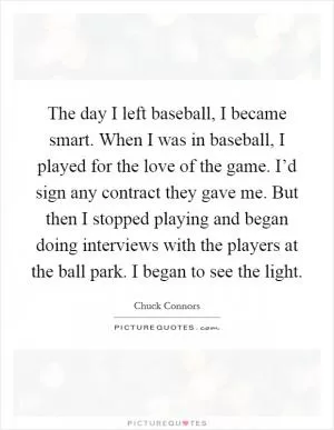 The day I left baseball, I became smart. When I was in baseball, I played for the love of the game. I’d sign any contract they gave me. But then I stopped playing and began doing interviews with the players at the ball park. I began to see the light Picture Quote #1