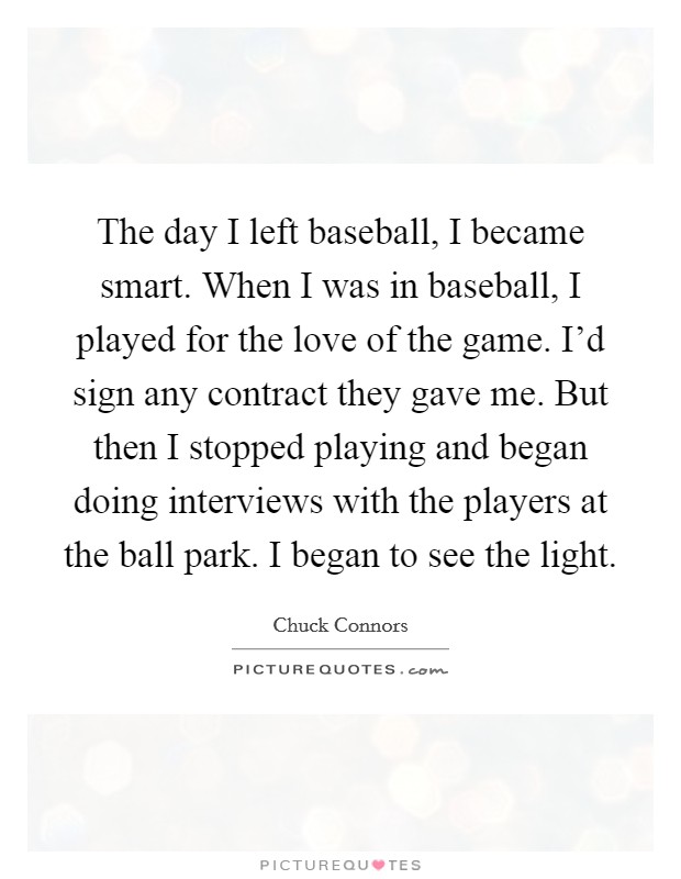 The day I left baseball, I became smart. When I was in baseball, I played for the love of the game. I'd sign any contract they gave me. But then I stopped playing and began doing interviews with the players at the ball park. I began to see the light. Picture Quote #1