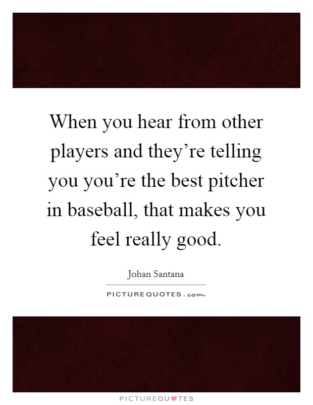 When you hear from other players and they're telling you you're the best pitcher in baseball, that makes you feel really good. Picture Quote #1