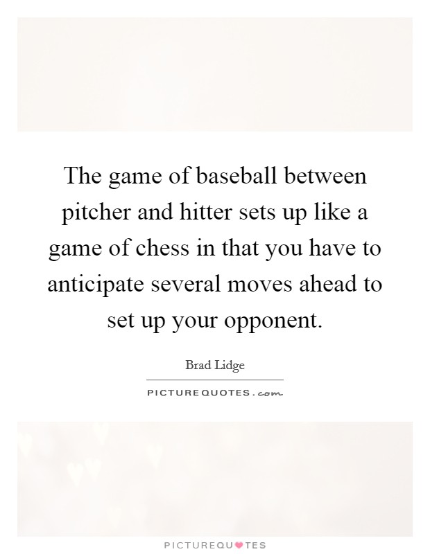 The game of baseball between pitcher and hitter sets up like a game of chess in that you have to anticipate several moves ahead to set up your opponent. Picture Quote #1