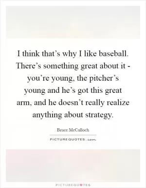 I think that’s why I like baseball. There’s something great about it - you’re young, the pitcher’s young and he’s got this great arm, and he doesn’t really realize anything about strategy Picture Quote #1
