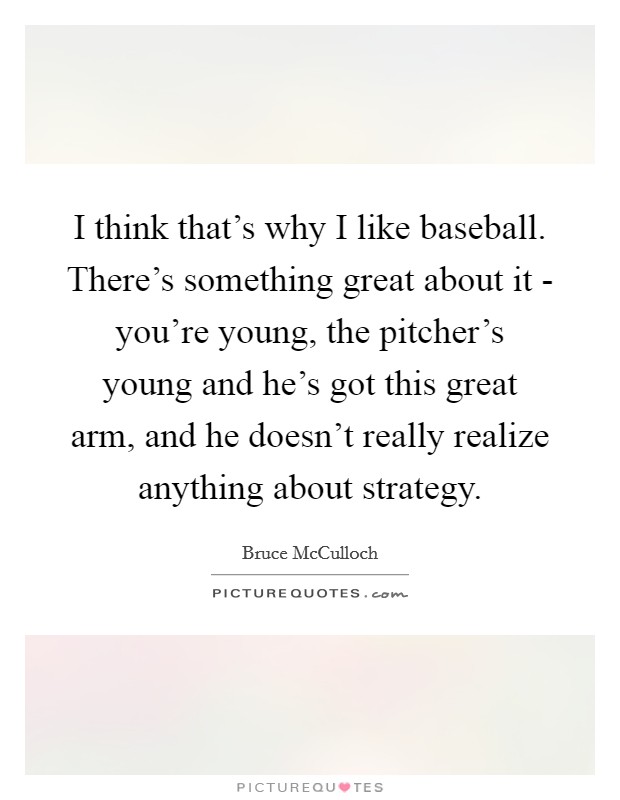 I think that's why I like baseball. There's something great about it - you're young, the pitcher's young and he's got this great arm, and he doesn't really realize anything about strategy. Picture Quote #1