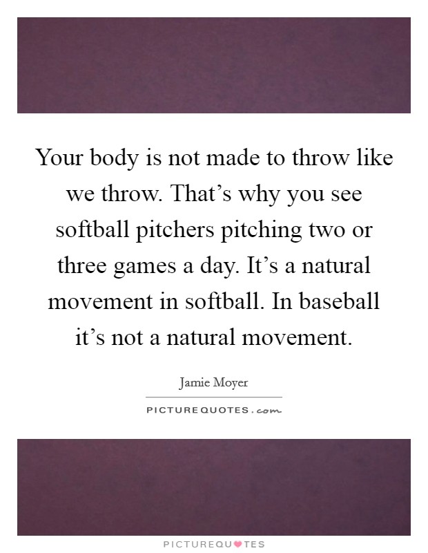 Your body is not made to throw like we throw. That's why you see softball pitchers pitching two or three games a day. It's a natural movement in softball. In baseball it's not a natural movement. Picture Quote #1
