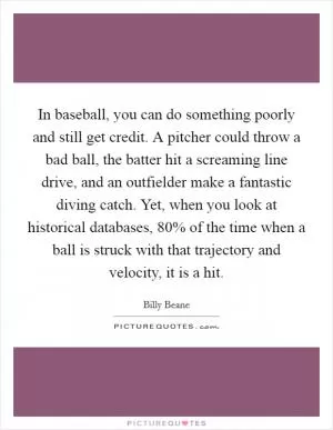 In baseball, you can do something poorly and still get credit. A pitcher could throw a bad ball, the batter hit a screaming line drive, and an outfielder make a fantastic diving catch. Yet, when you look at historical databases, 80% of the time when a ball is struck with that trajectory and velocity, it is a hit Picture Quote #1