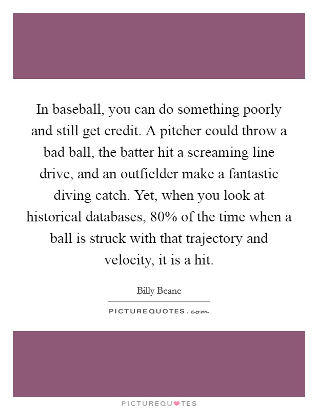 In baseball, you can do something poorly and still get credit. A pitcher could throw a bad ball, the batter hit a screaming line drive, and an outfielder make a fantastic diving catch. Yet, when you look at historical databases, 80% of the time when a ball is struck with that trajectory and velocity, it is a hit. Picture Quote #1