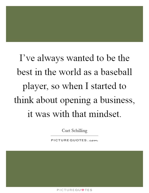 I've always wanted to be the best in the world as a baseball player, so when I started to think about opening a business, it was with that mindset. Picture Quote #1