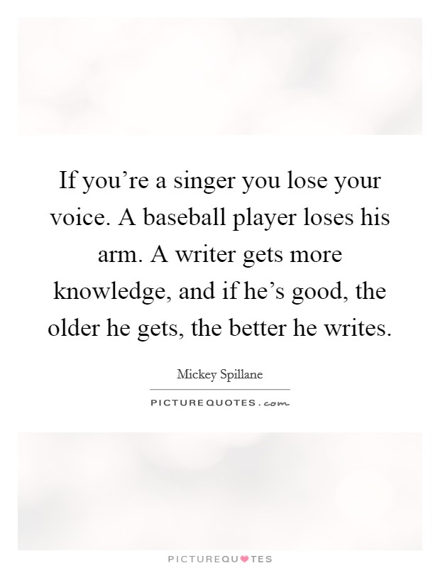 If you're a singer you lose your voice. A baseball player loses his arm. A writer gets more knowledge, and if he's good, the older he gets, the better he writes. Picture Quote #1