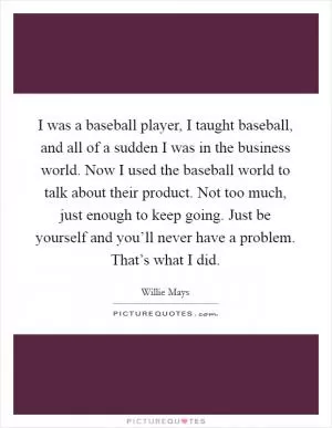 I was a baseball player, I taught baseball, and all of a sudden I was in the business world. Now I used the baseball world to talk about their product. Not too much, just enough to keep going. Just be yourself and you’ll never have a problem. That’s what I did Picture Quote #1