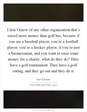 I don’t know of any other organization that’s raised more money than golf has, because if you are a baseball player, you’re a football player, you’re a hockey player, if you’re just a businessman, and you want to raise some money for a charity, what do they do? They have a golf tournament. They have a golf outing, and they go out and they do it Picture Quote #1
