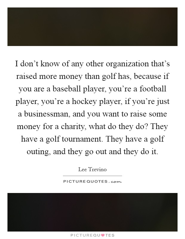 I don't know of any other organization that's raised more money than golf has, because if you are a baseball player, you're a football player, you're a hockey player, if you're just a businessman, and you want to raise some money for a charity, what do they do? They have a golf tournament. They have a golf outing, and they go out and they do it. Picture Quote #1