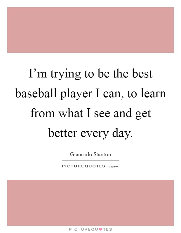 I'm trying to be the best baseball player I can, to learn from what I see and get better every day. Picture Quote #1