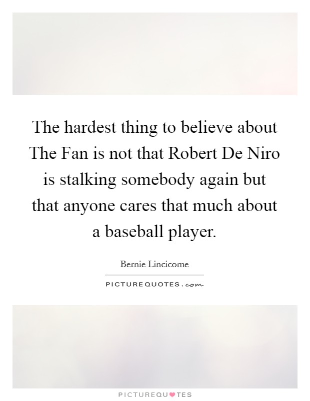 The hardest thing to believe about The Fan is not that Robert De Niro is stalking somebody again but that anyone cares that much about a baseball player. Picture Quote #1