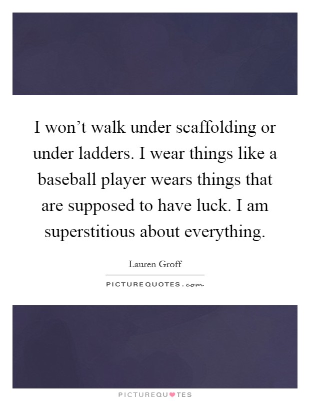 I won't walk under scaffolding or under ladders. I wear things like a baseball player wears things that are supposed to have luck. I am superstitious about everything. Picture Quote #1