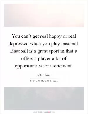 You can’t get real happy or real depressed when you play baseball. Baseball is a great sport in that it offers a player a lot of opportunities for atonement Picture Quote #1