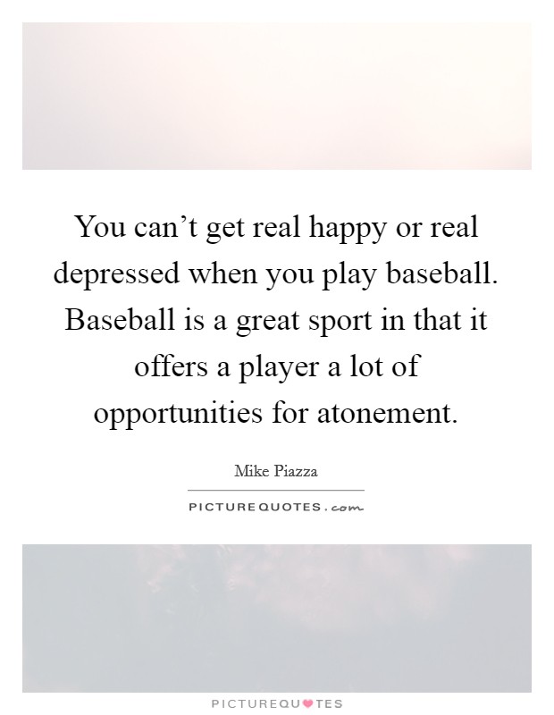 You can't get real happy or real depressed when you play baseball. Baseball is a great sport in that it offers a player a lot of opportunities for atonement. Picture Quote #1