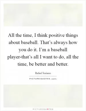 All the time, I think positive things about baseball. That’s always how you do it. I’m a baseball player-that’s all I want to do, all the time, be better and better Picture Quote #1