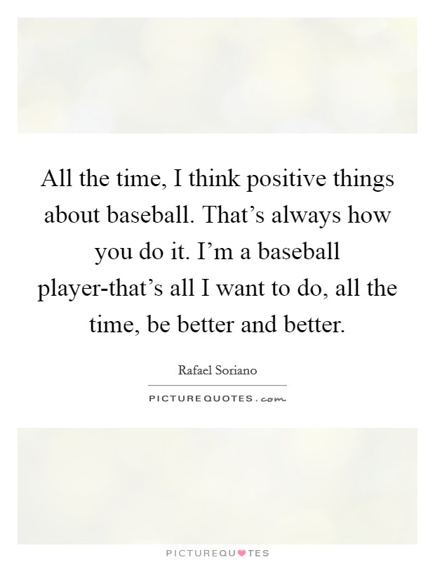 All the time, I think positive things about baseball. That's always how you do it. I'm a baseball player-that's all I want to do, all the time, be better and better. Picture Quote #1