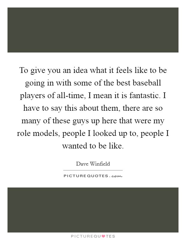 To give you an idea what it feels like to be going in with some of the best baseball players of all-time, I mean it is fantastic. I have to say this about them, there are so many of these guys up here that were my role models, people I looked up to, people I wanted to be like. Picture Quote #1