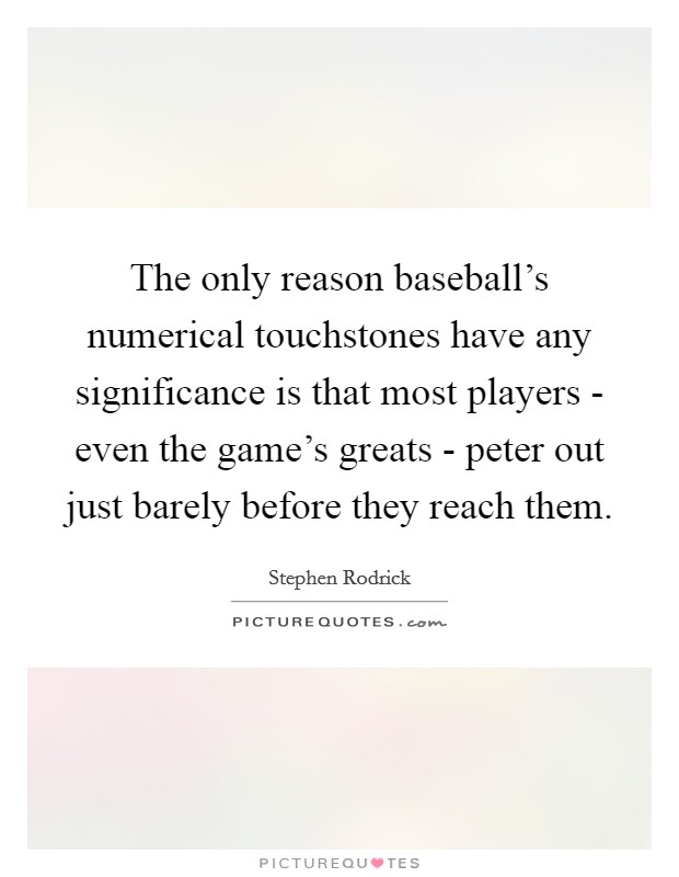 The only reason baseball's numerical touchstones have any significance is that most players - even the game's greats - peter out just barely before they reach them. Picture Quote #1