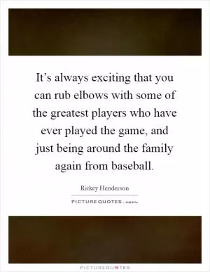 It’s always exciting that you can rub elbows with some of the greatest players who have ever played the game, and just being around the family again from baseball Picture Quote #1