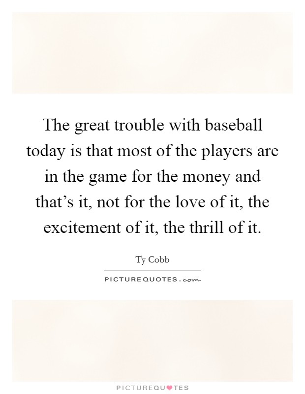 The great trouble with baseball today is that most of the players are in the game for the money and that's it, not for the love of it, the excitement of it, the thrill of it. Picture Quote #1