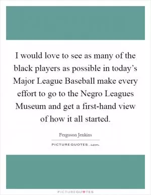 I would love to see as many of the black players as possible in today’s Major League Baseball make every effort to go to the Negro Leagues Museum and get a first-hand view of how it all started Picture Quote #1