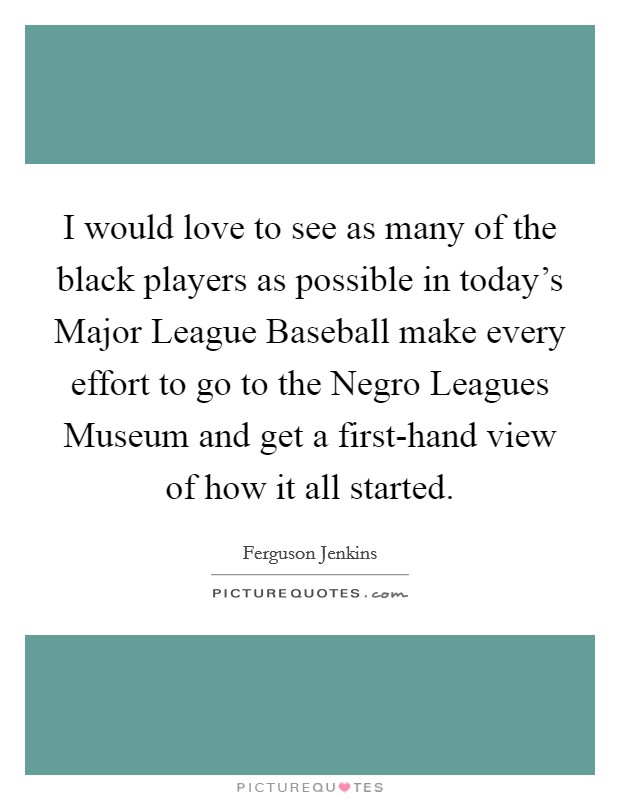 I would love to see as many of the black players as possible in today's Major League Baseball make every effort to go to the Negro Leagues Museum and get a first-hand view of how it all started. Picture Quote #1