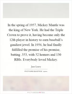 In the spring of 1957, Mickey Mantle was the king of New York. He had the Triple Crown to prove it, having become only the 12th player in history to earn baseball’s gaudiest jewel. In 1956, he had finally fulfilled the promise of his promise, batting .353, with 52 homers and 130 RBIs. Everybody loved Mickey Picture Quote #1